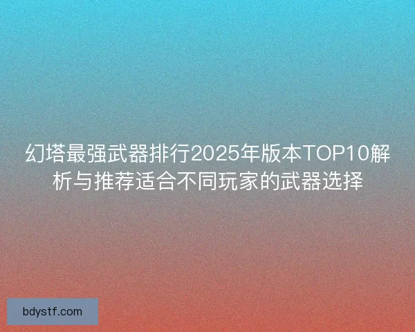 幻塔最强武器排行2025年版本TOP10解析与推荐适合不同玩家的武器选择