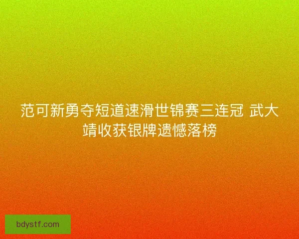 范可新勇夺短道速滑世锦赛三连冠 武大靖收获银牌遗憾落榜