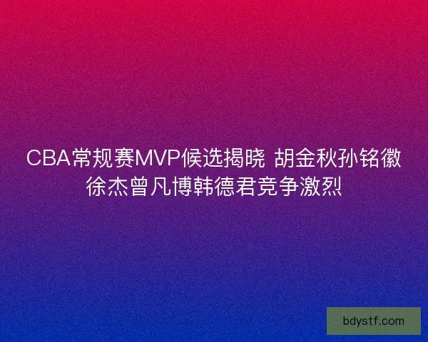 CBA常规赛MVP候选揭晓 胡金秋孙铭徽徐杰曾凡博韩德君竞争激烈