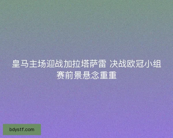 皇马主场迎战加拉塔萨雷 决战欧冠小组赛前景悬念重重