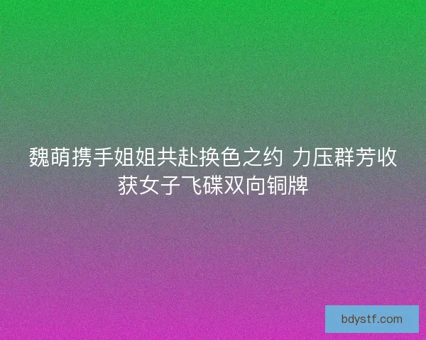 魏萌携手姐姐共赴换色之约 力压群芳收获女子飞碟双向铜牌