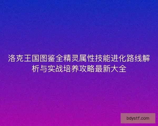 洛克王国图鉴全精灵属性技能进化路线解析与实战培养攻略最新大全