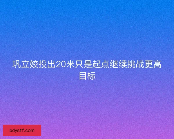 巩立姣投出20米只是起点继续挑战更高目标