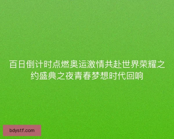 百日倒计时点燃奥运激情共赴世界荣耀之约盛典之夜青春梦想时代回响