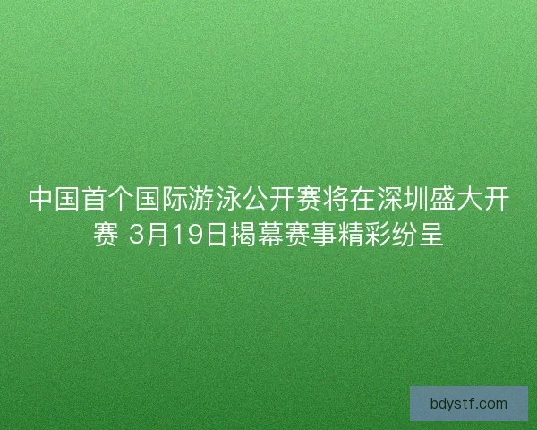 中国首个国际游泳公开赛将在深圳盛大开赛 3月19日揭幕赛事精彩纷呈