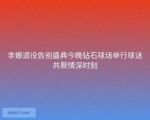 李娜退役告别盛典今晚钻石球场举行球迷共聚情深时刻