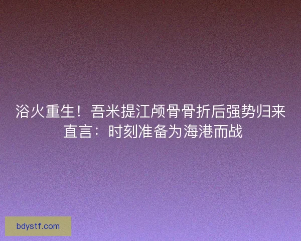 浴火重生！吾米提江颅骨骨折后强势归来 直言：时刻准备为海港而战
