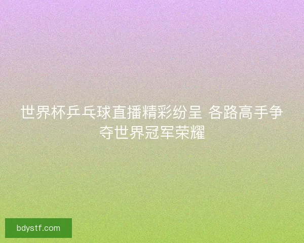 世界杯乒乓球直播精彩纷呈 各路高手争夺世界冠军荣耀