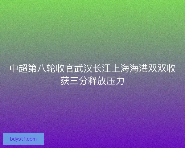 中超第八轮收官武汉长江上海海港双双收获三分释放压力