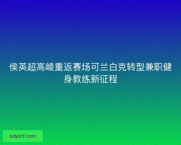 侯英超高崚重返赛场可兰白克转型兼职健身教练新征程