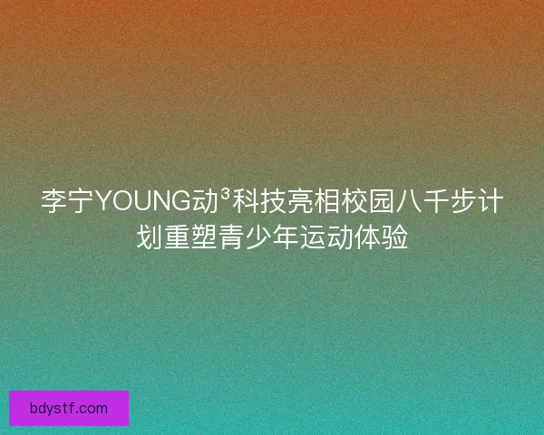 李宁YOUNG动³科技亮相校园八千步计划重塑青少年运动体验