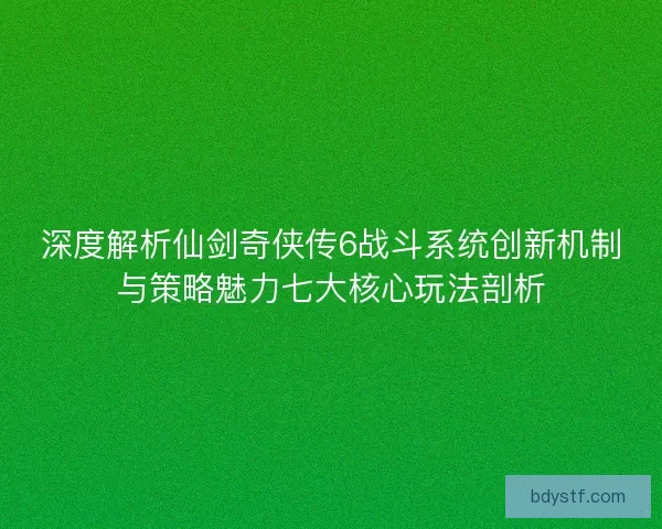深度解析仙剑奇侠传6战斗系统创新机制与策略魅力七大核心玩法剖析