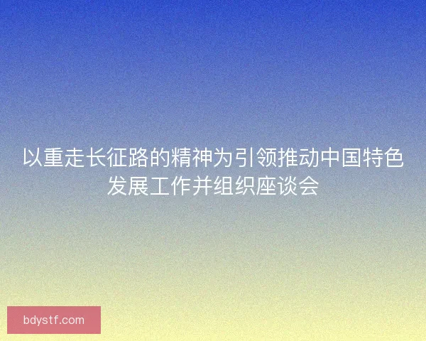 以重走长征路的精神为引领推动中国特色发展工作并组织座谈会