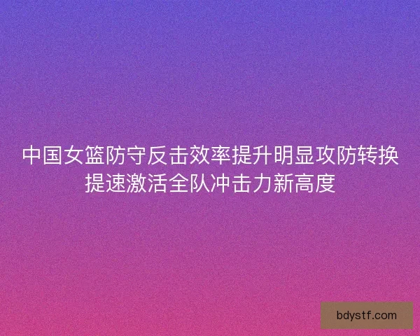 中国女篮防守反击效率提升明显攻防转换提速激活全队冲击力新高度