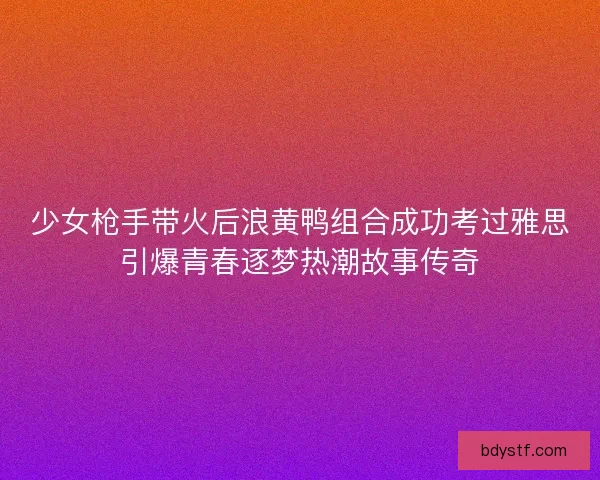 少女枪手带火后浪黄鸭组合成功考过雅思引爆青春逐梦热潮故事传奇
