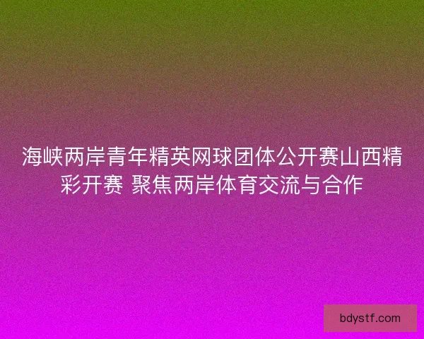 海峡两岸青年精英网球团体公开赛山西精彩开赛 聚焦两岸体育交流与合作