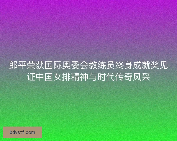 郎平荣获国际奥委会教练员终身成就奖见证中国女排精神与时代传奇风采