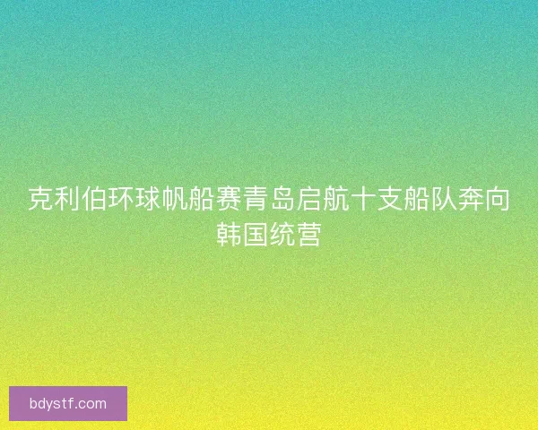 克利伯环球帆船赛青岛启航十支船队奔向韩国统营