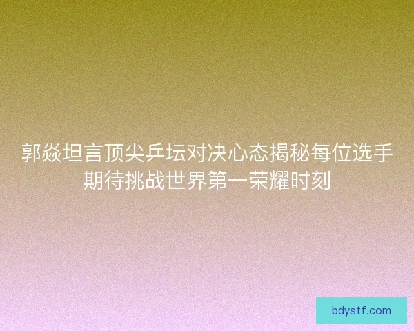 郭焱坦言顶尖乒坛对决心态揭秘每位选手期待挑战世界第一荣耀时刻