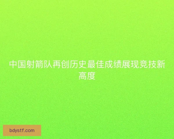 中国射箭队再创历史最佳成绩展现竞技新高度