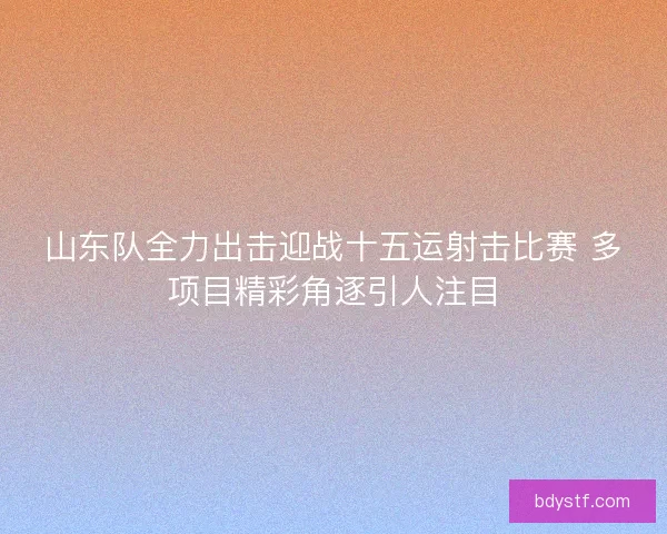 山东队全力出击迎战十五运射击比赛 多项目精彩角逐引人注目