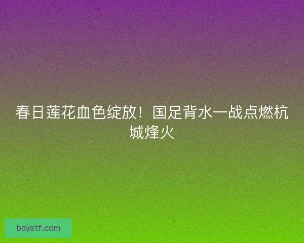 春日莲花血色绽放！国足背水一战点燃杭城烽火