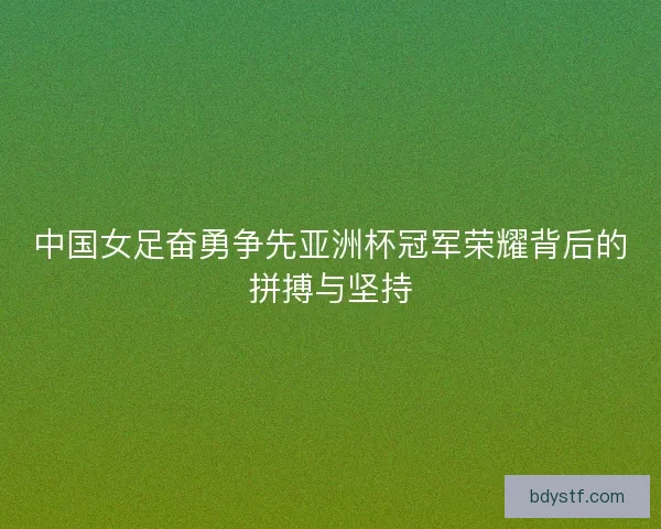 中国女足奋勇争先亚洲杯冠军荣耀背后的拼搏与坚持