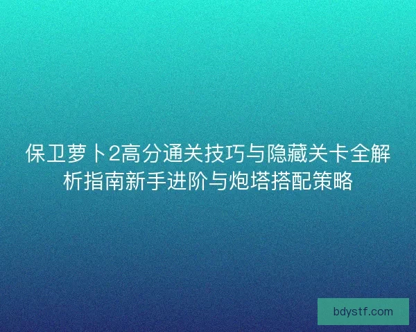 保卫萝卜2高分通关技巧与隐藏关卡全解析指南新手进阶与炮塔搭配策略