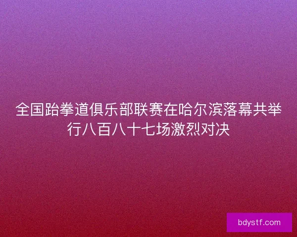 全国跆拳道俱乐部联赛在哈尔滨落幕共举行八百八十七场激烈对决