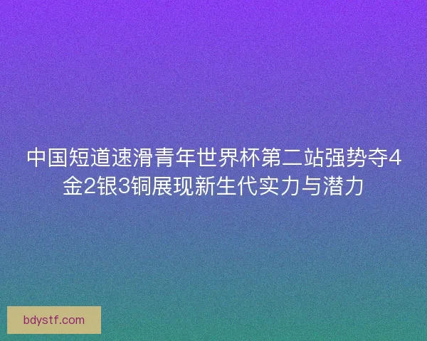 中国短道速滑青年世界杯第二站强势夺4金2银3铜展现新生代实力与潜力