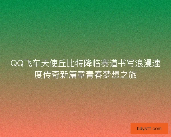 QQ飞车天使丘比特降临赛道书写浪漫速度传奇新篇章青春梦想之旅