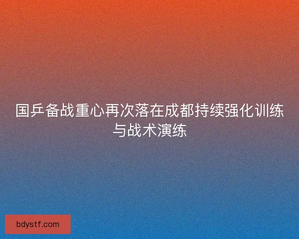 国乒备战重心再次落在成都持续强化训练与战术演练