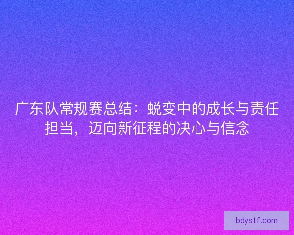 广东队常规赛总结：蜕变中的成长与责任担当，迈向新征程的决心与信念