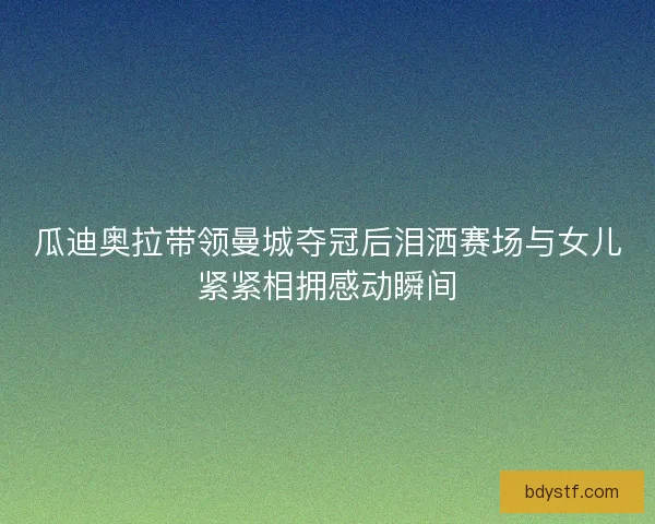 瓜迪奥拉带领曼城夺冠后泪洒赛场与女儿紧紧相拥感动瞬间